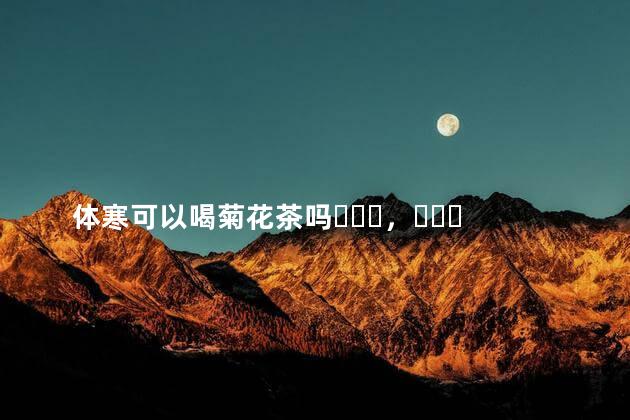 体寒可以喝菊花茶吗，体寒的人喝什么茶好